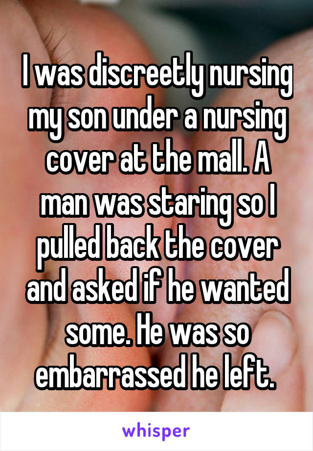 I was discreetly nursing my son under a nursing cover at the mall. A man was staring so I pulled back the cover and asked if he wanted some. He was so embarrassed he left. 