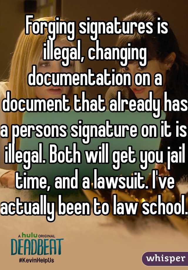  Forging signatures is illegal, changing documentation on a document that already has a persons signature on it is illegal. Both will get you jail time, and a lawsuit. I've actually been to law school. 