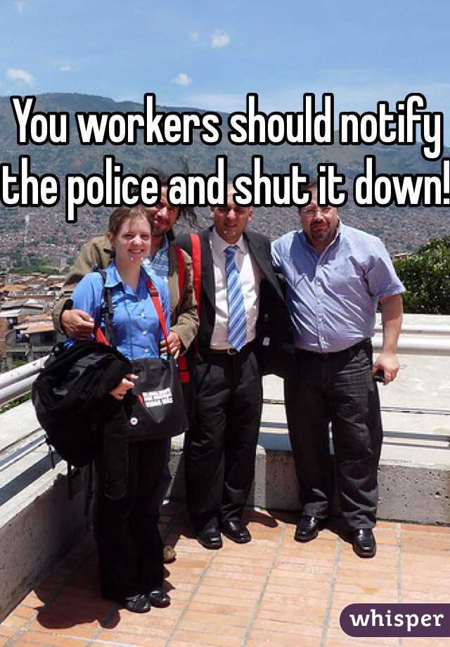 You workers should notify the police and shut it down!