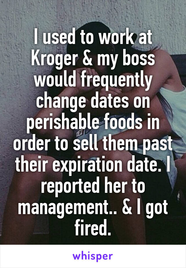 I used to work at Kroger & my boss would frequently change dates on perishable foods in order to sell them past their expiration date. I reported her to management.. & I got fired.