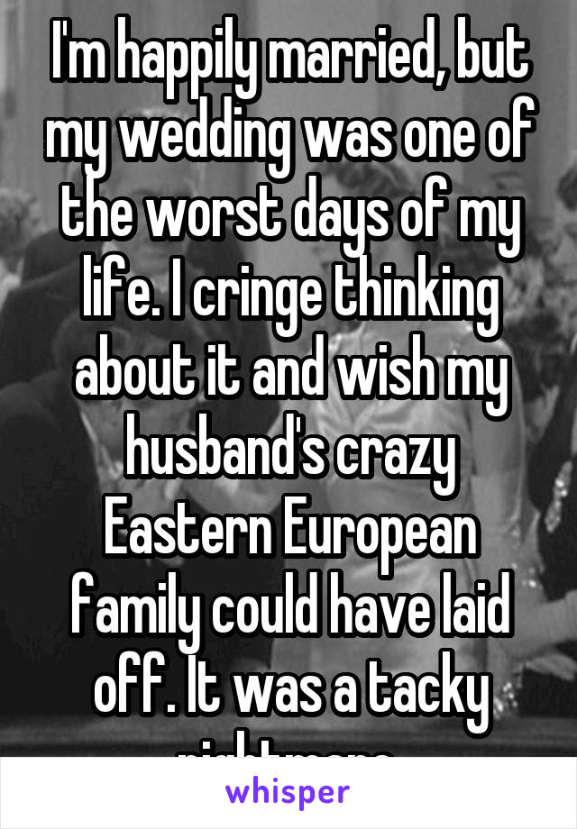 I'm happily married, but my wedding was one of the worst days of my life. I cringe thinking about it and wish my husband's crazy Eastern European family could have laid off. It was a tacky nightmare.