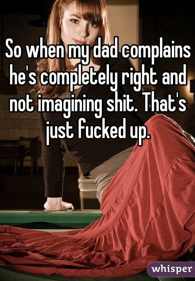 So when my dad complains he's completely right and not imagining shit. That's just fucked up.