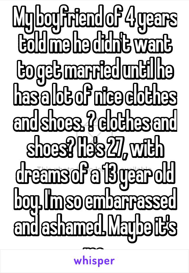 My boyfriend of 4 years told me he didn't want to get married until he has a lot of nice clothes and shoes. 😒 clothes and shoes? He's 27, with dreams of a 13 year old boy. I'm so embarrassed and ashamed. Maybe it's me.
