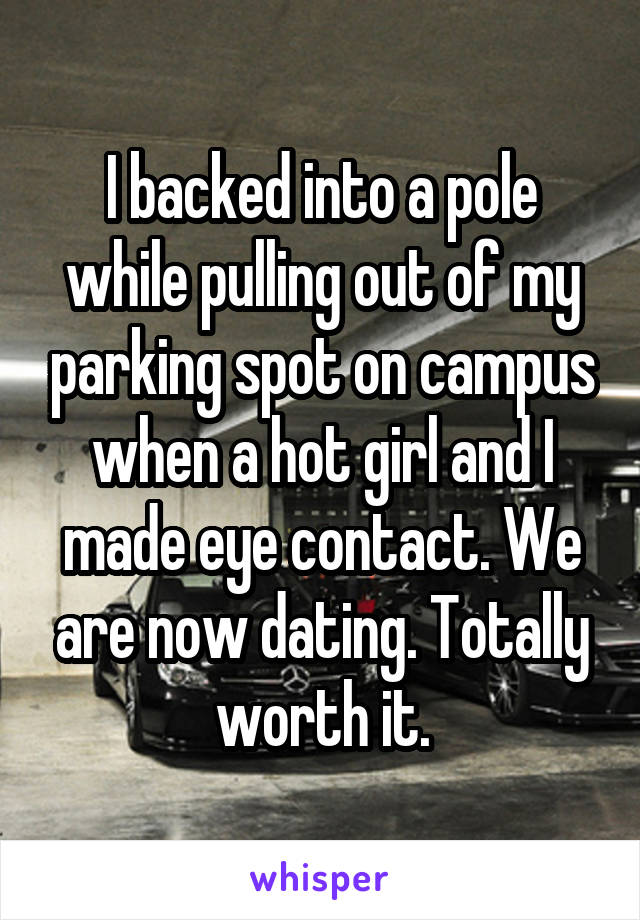 I backed into a pole while pulling out of my parking spot on campus when a hot girl and I made eye contact. We are now dating. Totally worth it.