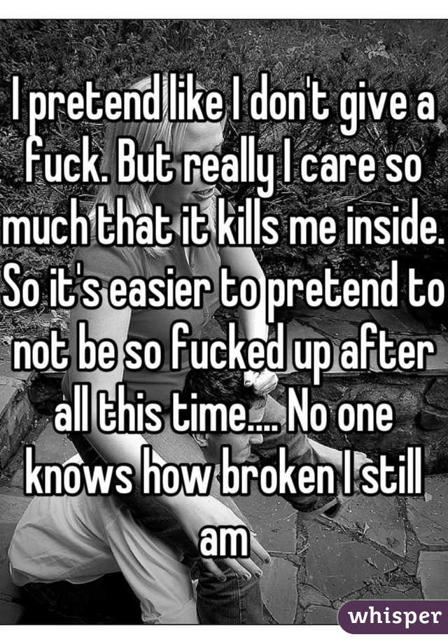 I pretend like I don't give a fuck. But really I care so much that it kills me inside. So it's easier to pretend to not be so fucked up after all this time.... No one knows how broken I still am