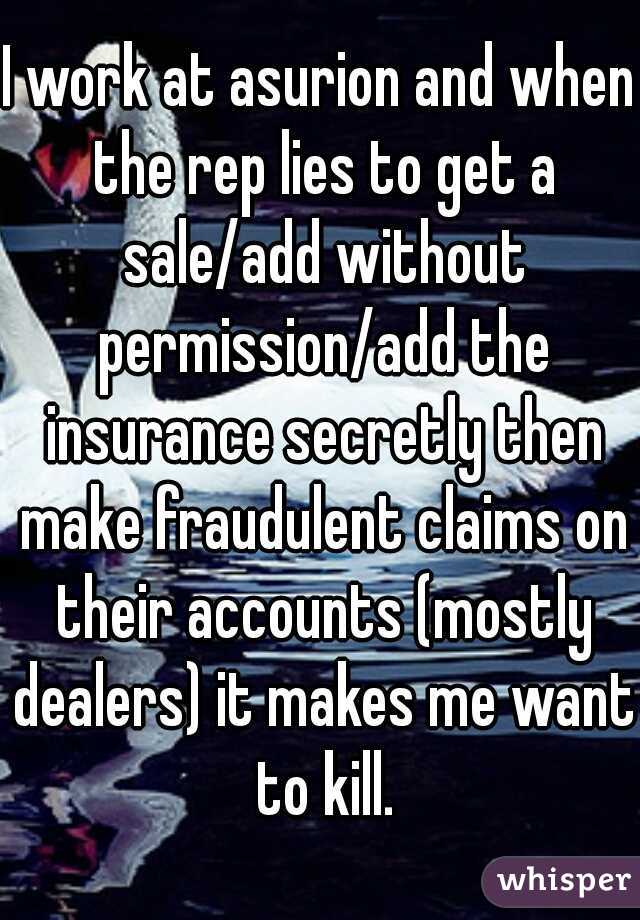 I work at asurion and when the rep lies to get a sale/add without permission/add the insurance secretly then make fraudulent claims on their accounts (mostly dealers) it makes me want to kill.