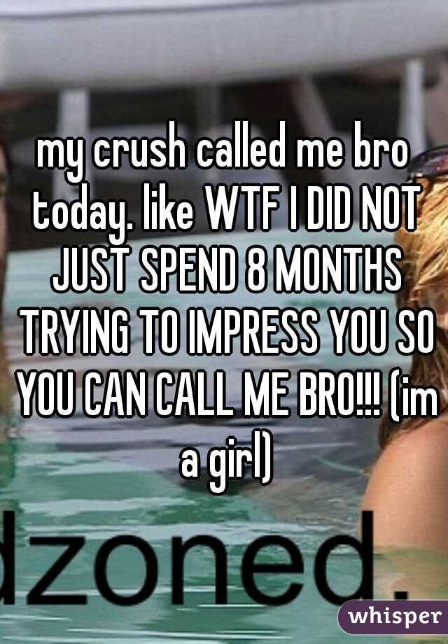 my crush called me bro today. like WTF I DID NOT JUST SPEND 8 MONTHS TRYING TO IMPRESS YOU SO YOU CAN CALL ME BRO!!! (im a girl)