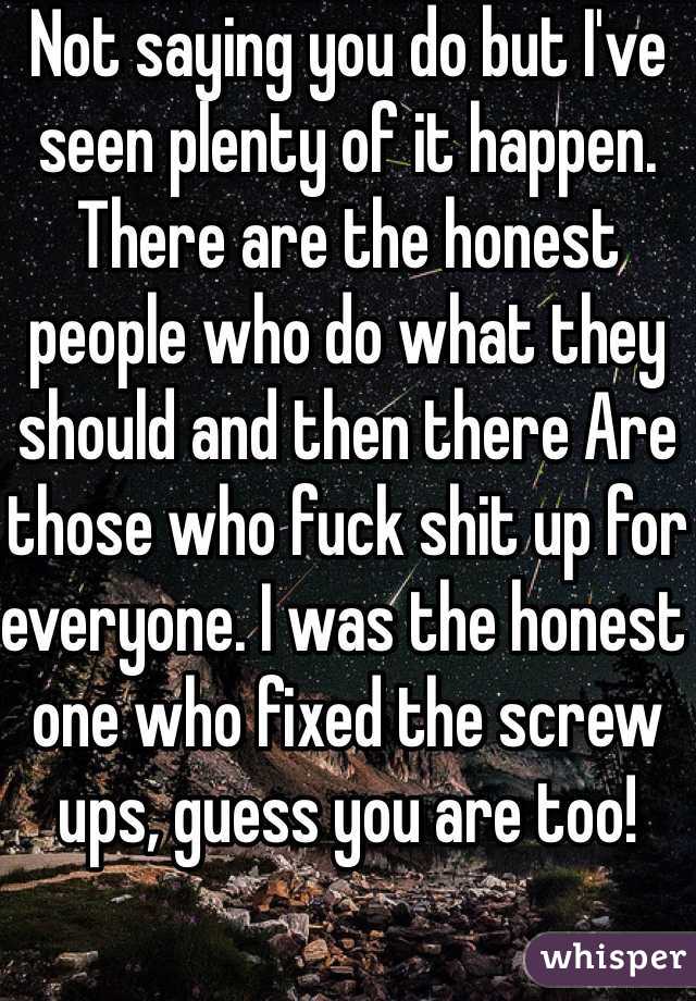 Not saying you do but I've seen plenty of it happen. There are the honest people who do what they should and then there Are those who fuck shit up for everyone. I was the honest one who fixed the screw ups, guess you are too!