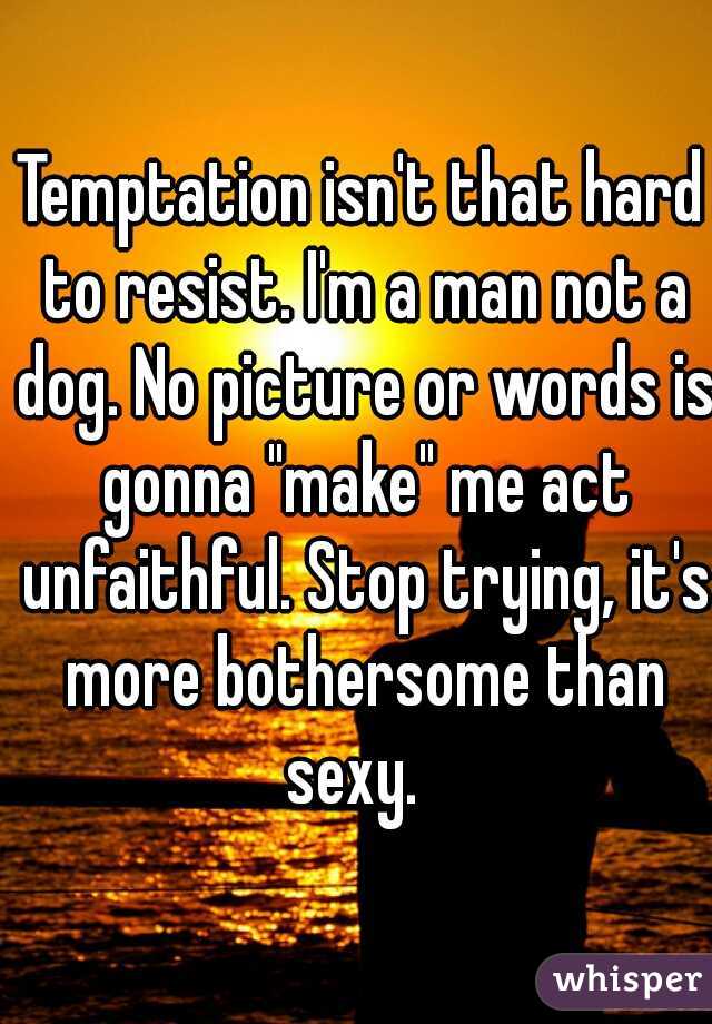 Temptation isn't that hard to resist. I'm a man not a dog. No picture or words is gonna "make" me act unfaithful. Stop trying, it's more bothersome than sexy.  