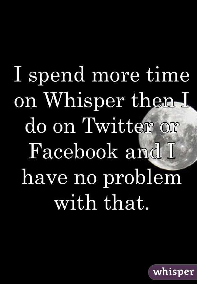 I spend more time on Whisper then I do on Twitter or Facebook and I have no problem with that.