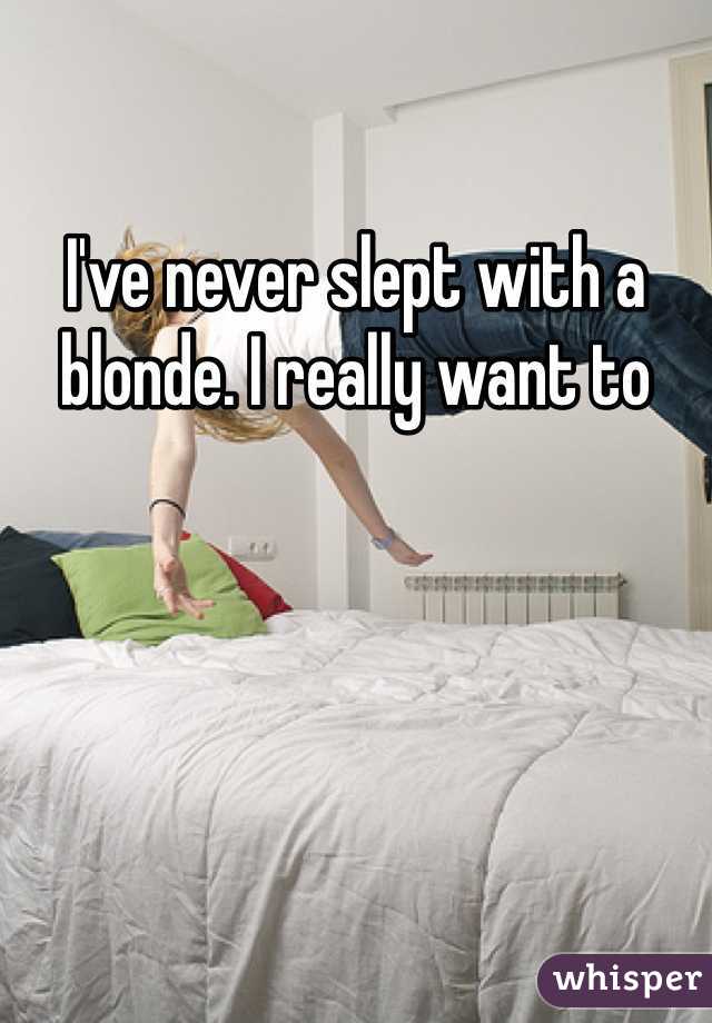 I've never slept with a blonde. I really want to
