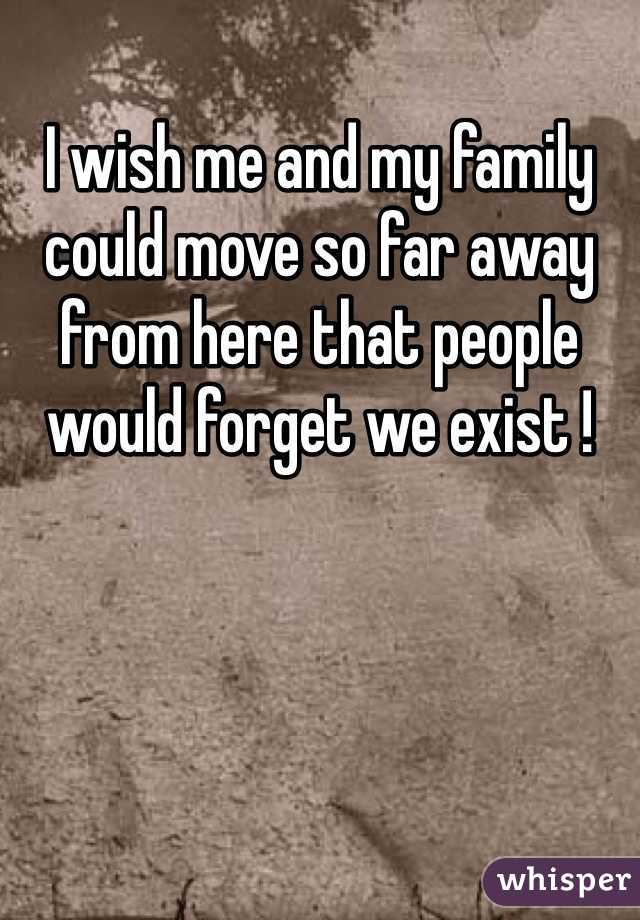 I wish me and my family could move so far away from here that people would forget we exist !