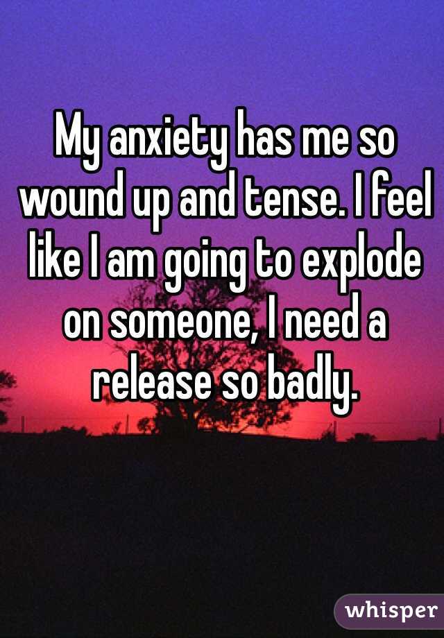 My anxiety has me so wound up and tense. I feel like I am going to explode on someone, I need a release so badly.