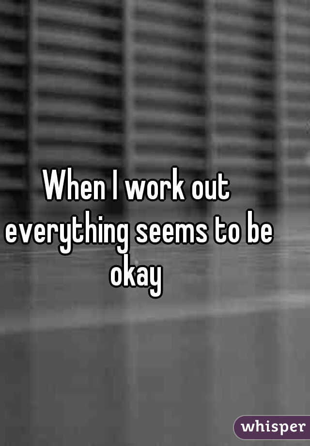 When I work out everything seems to be okay 