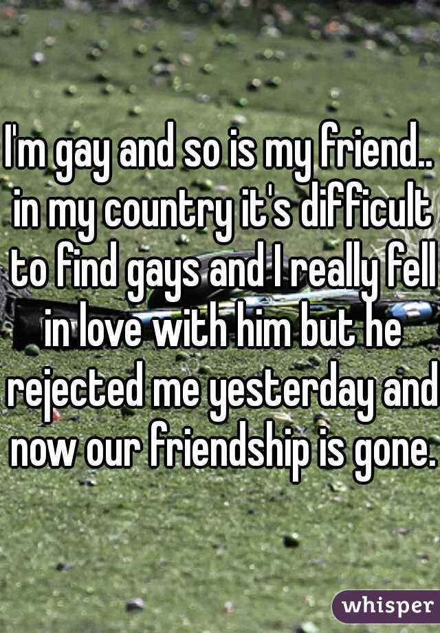 I'm gay and so is my friend.. in my country it's difficult to find gays and I really fell in love with him but he rejected me yesterday and now our friendship is gone. 