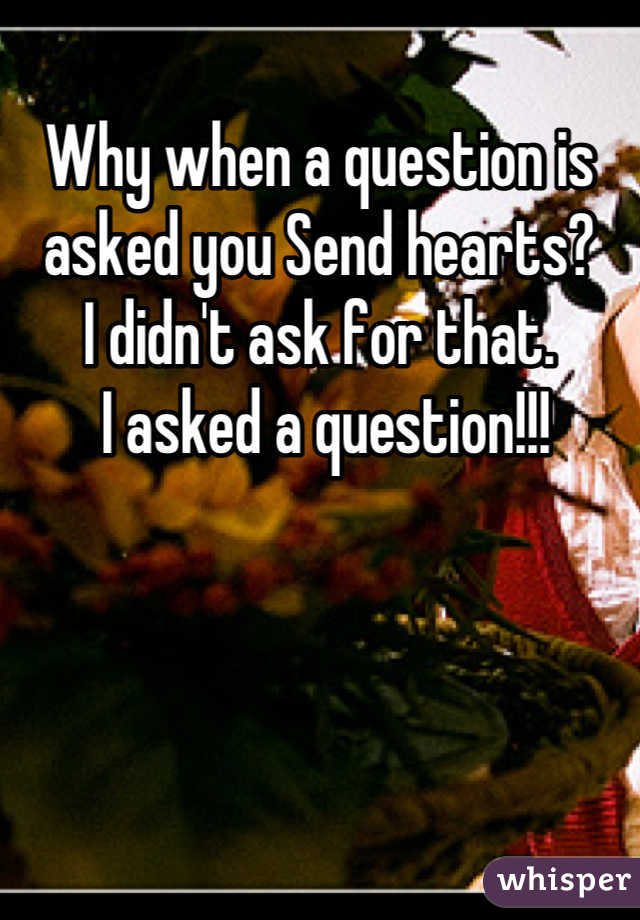 Why when a question is asked you Send hearts? 
I didn't ask for that.
 I asked a question!!!