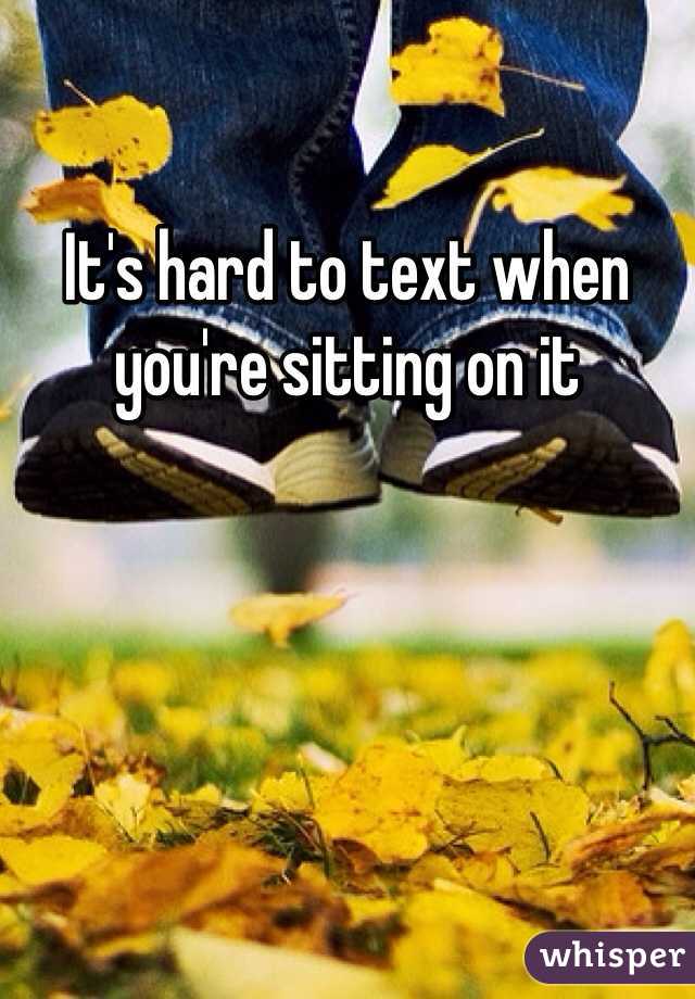 It's hard to text when you're sitting on it