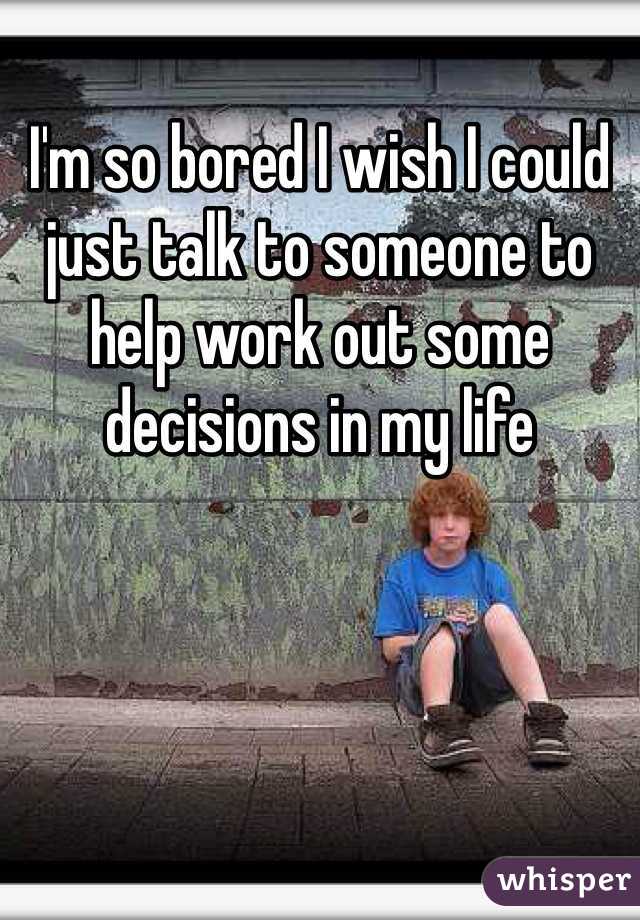 I'm so bored I wish I could just talk to someone to help work out some decisions in my life 