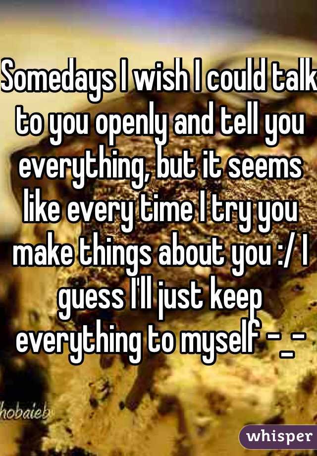 Somedays I wish I could talk to you openly and tell you everything, but it seems like every time I try you make things about you :/ I guess I'll just keep everything to myself -_-