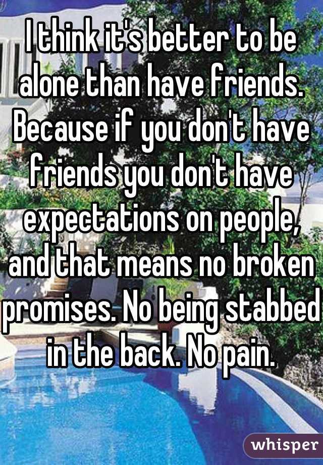 I think it's better to be alone than have friends. Because if you don't have friends you don't have expectations on people, and that means no broken promises. No being stabbed in the back. No pain.