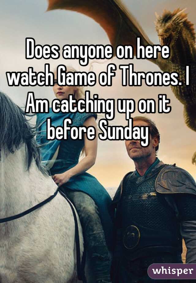 Does anyone on here watch Game of Thrones. I Am catching up on it before Sunday 