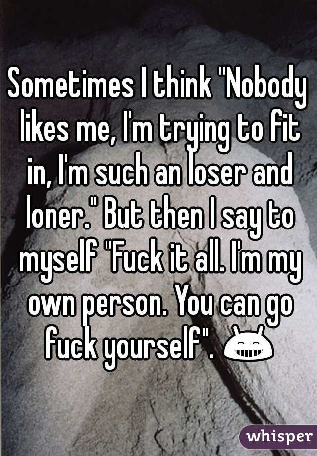 Sometimes I think "Nobody likes me, I'm trying to fit in, I'm such an loser and loner." But then I say to myself "Fuck it all. I'm my own person. You can go fuck yourself". 😁 