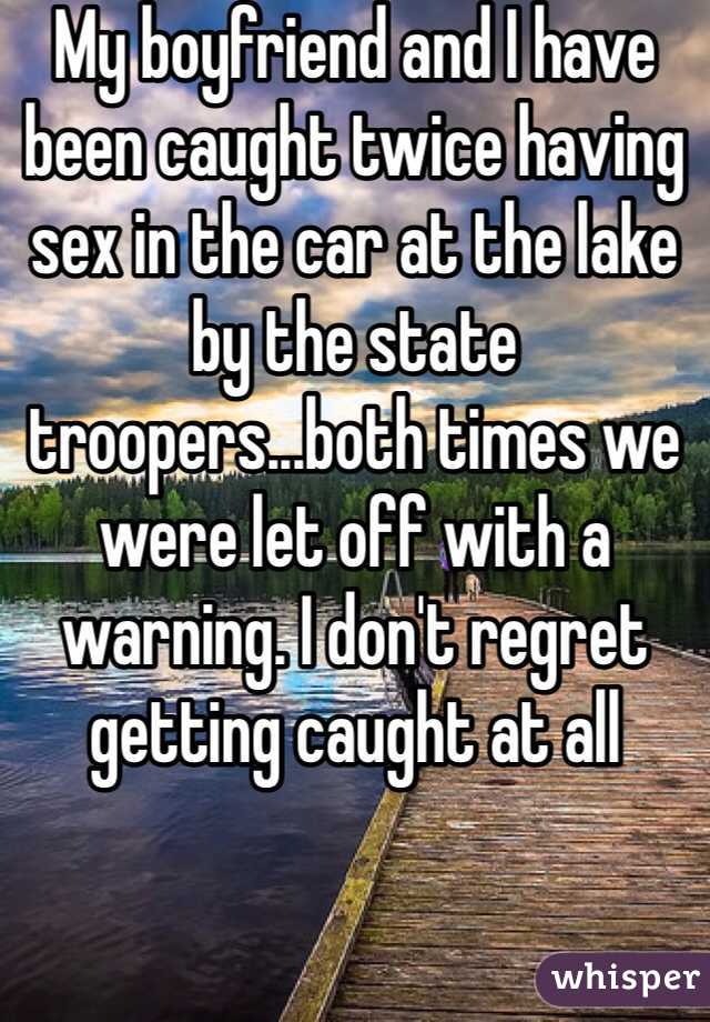 My boyfriend and I have been caught twice having sex in the car at the lake by the state troopers...both times we were let off with a warning. I don't regret getting caught at all