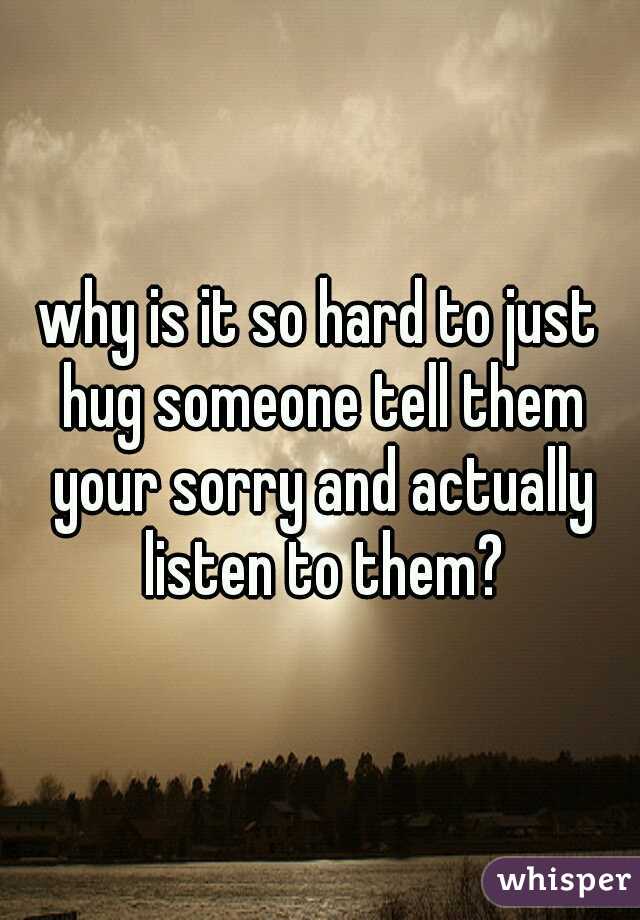why is it so hard to just hug someone tell them your sorry and actually listen to them?