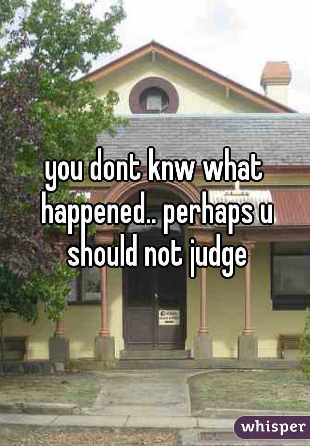 you dont knw what happened.. perhaps u should not judge