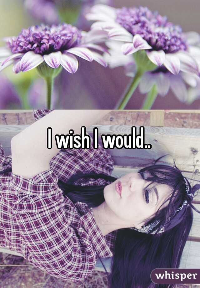 I wish I would..