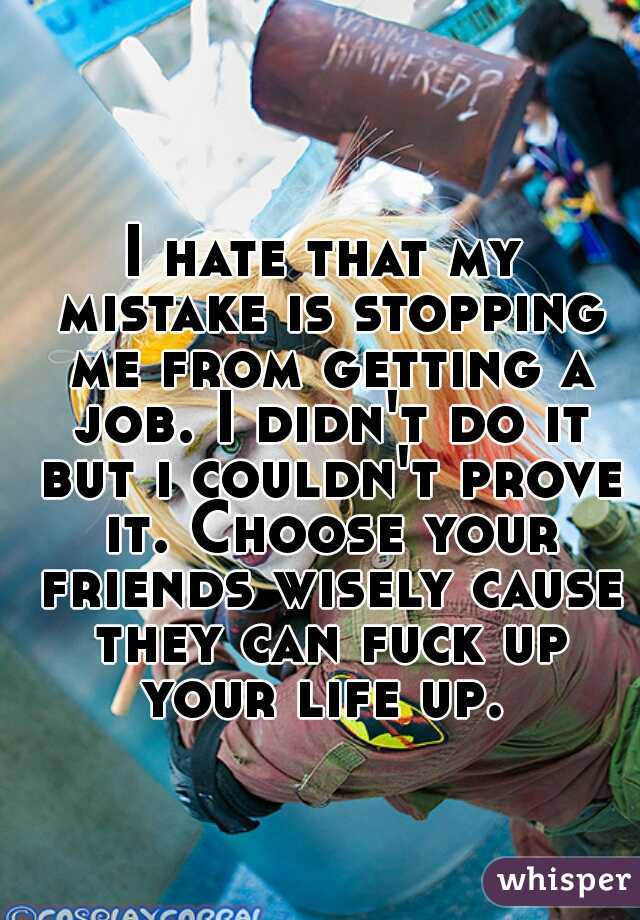 I hate that my mistake is stopping me from getting a job. I didn't do it but i couldn't prove it. Choose your friends wisely cause they can fuck up your life up. 
