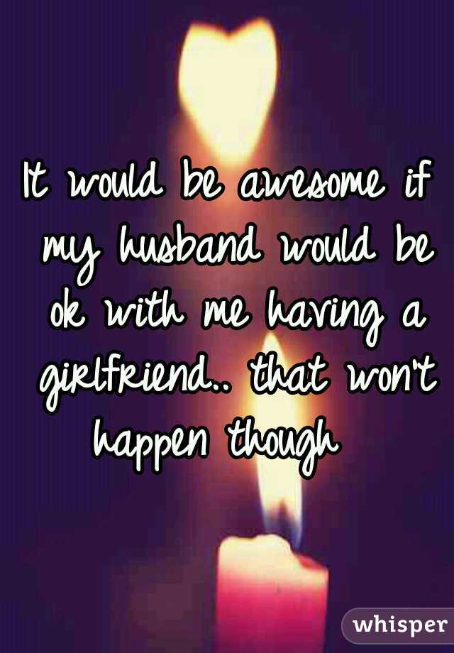 It would be awesome if my husband would be ok with me having a girlfriend.. that won't happen though  