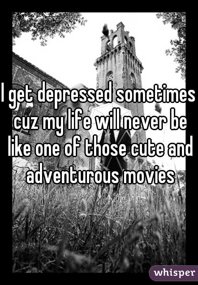 I get depressed sometimes cuz my life will never be like one of those cute and adventurous movies