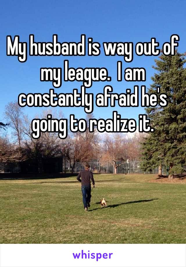 My husband is way out of my league.  I am constantly afraid he's going to realize it.