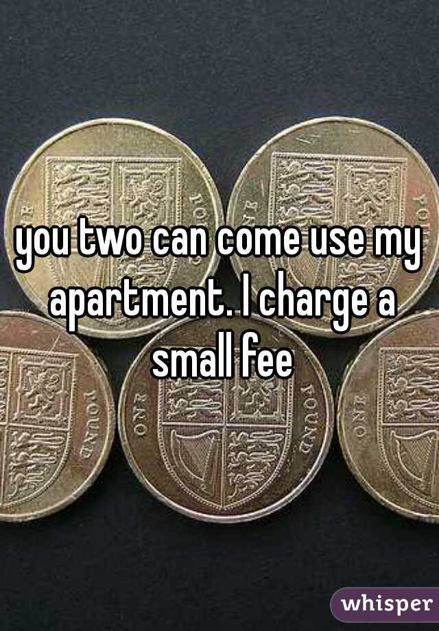 you two can come use my apartment. I charge a small fee