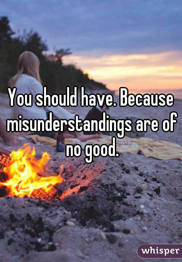 You should have. Because misunderstandings are of no good.
