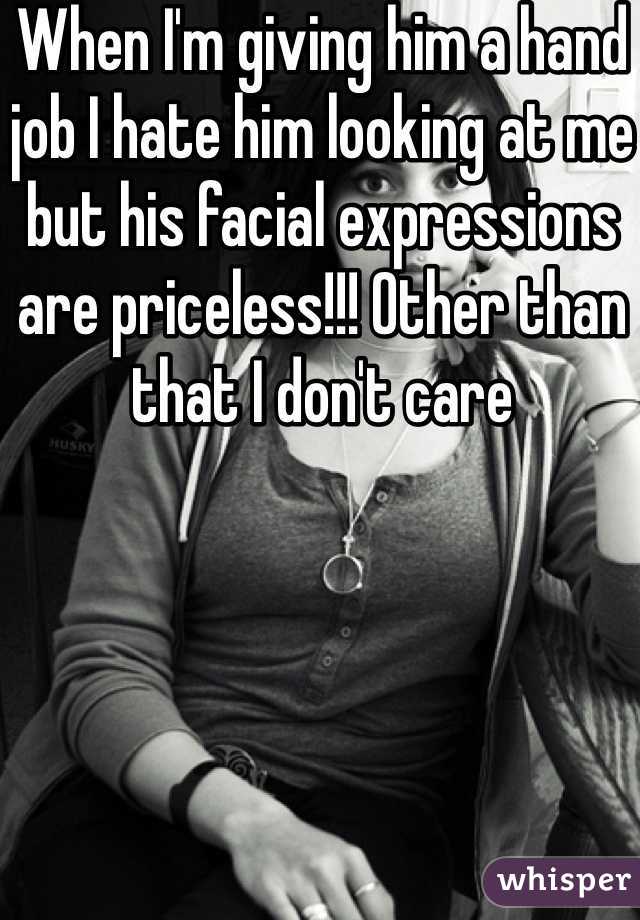 When I'm giving him a hand job I hate him looking at me but his facial expressions are priceless!!! Other than that I don't care