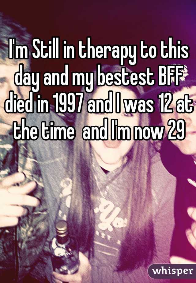 I'm Still in therapy to this day and my bestest BFF died in 1997 and I was 12 at the time  and I'm now 29  