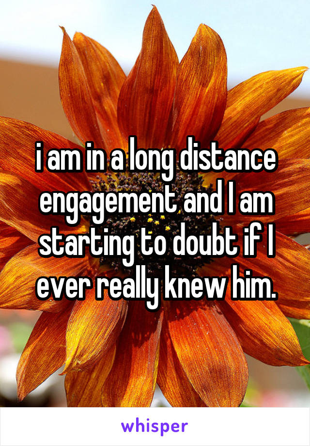 i am in a long distance engagement and I am starting to doubt if I ever really knew him.