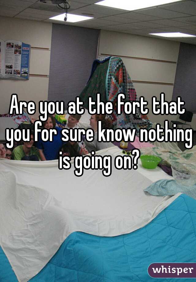 Are you at the fort that you for sure know nothing is going on?