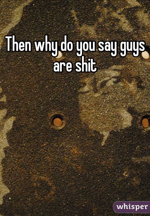 Then why do you say guys are shit 