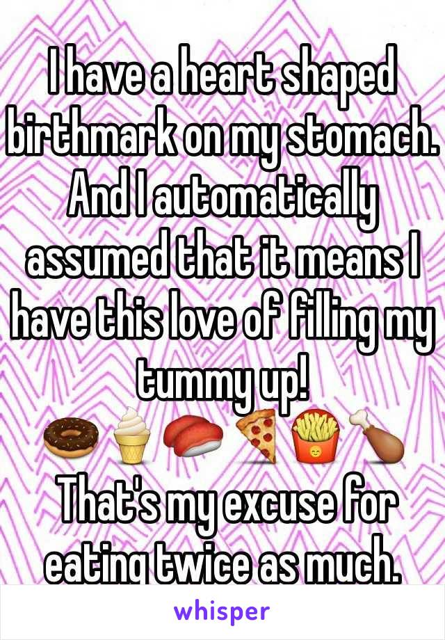 I have a heart shaped birthmark on my stomach.
And I automatically assumed that it means I have this love of filling my tummy up! 
🍩🍦🍣🍕🍟🍗
 That's my excuse for eating twice as much. 
