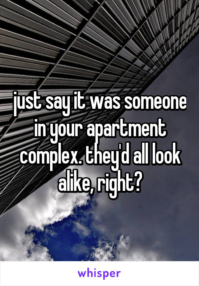 just say it was someone in your apartment complex. they'd all look alike, right?