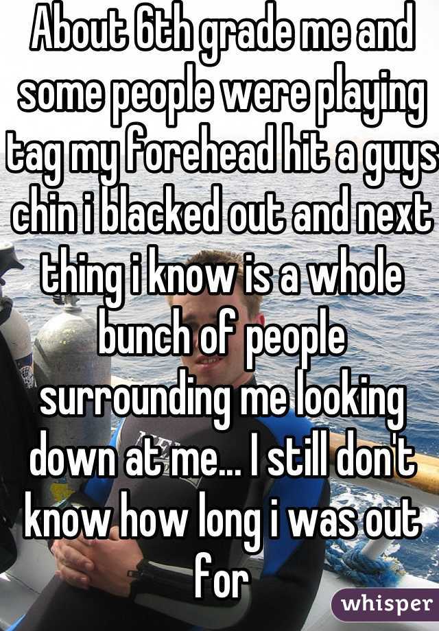 About 6th grade me and some people were playing tag my forehead hit a guys chin i blacked out and next thing i know is a whole bunch of people surrounding me looking down at me... I still don't know how long i was out for