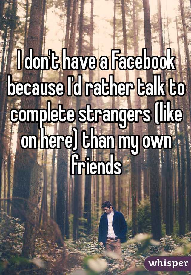 I don't have a Facebook because I'd rather talk to complete strangers (like on here) than my own friends
