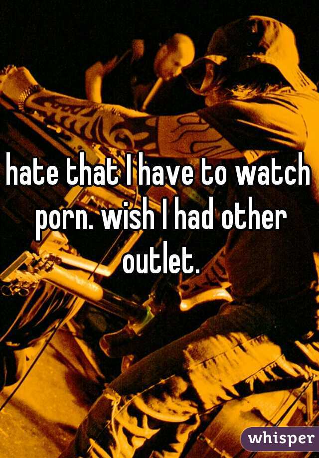 hate that I have to watch porn. wish I had other outlet.