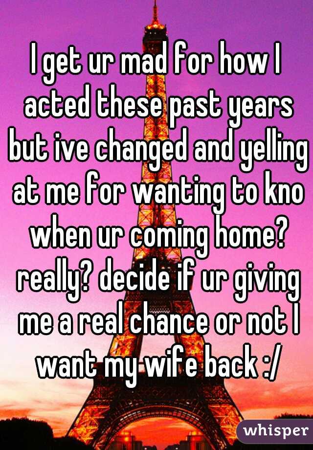 I get ur mad for how I acted these past years but ive changed and yelling at me for wanting to kno when ur coming home? really? decide if ur giving me a real chance or not I want my wife back :/