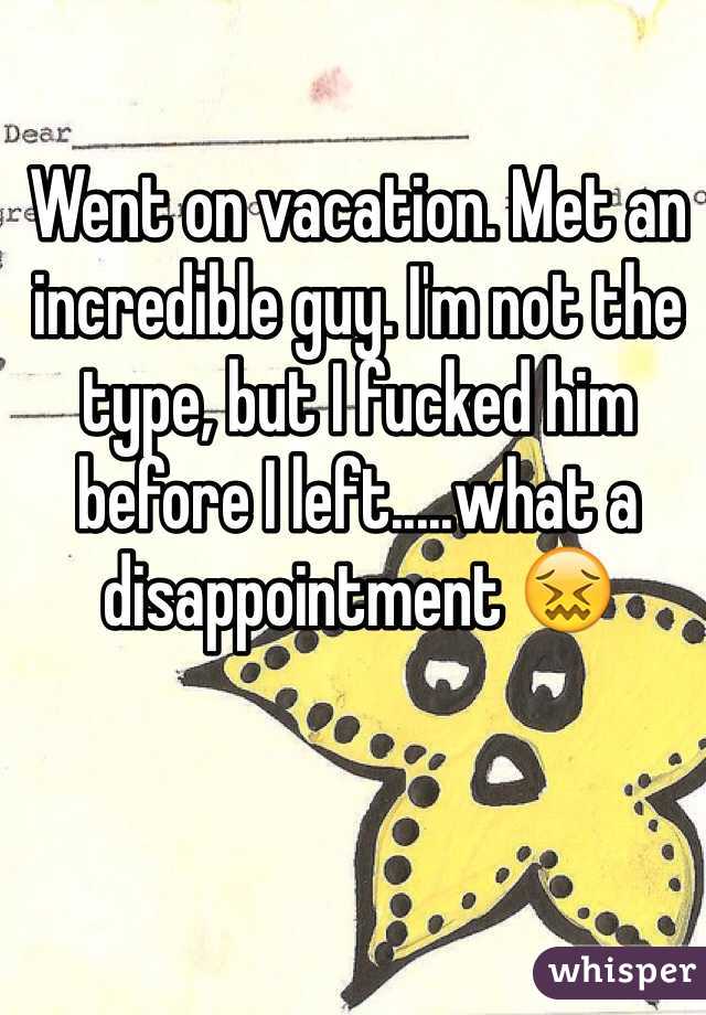 Went on vacation. Met an incredible guy. I'm not the type, but I fucked him before I left.....what a disappointment ðŸ˜–
