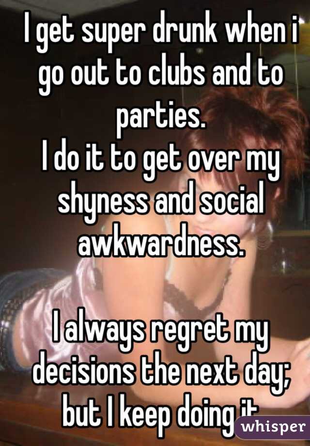 I get super drunk when i go out to clubs and to parties. 
I do it to get over my shyness and social awkwardness. 

I always regret my decisions the next day; but I keep doing it 