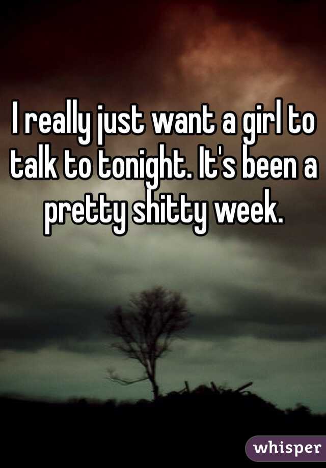 I really just want a girl to talk to tonight. It's been a pretty shitty week.